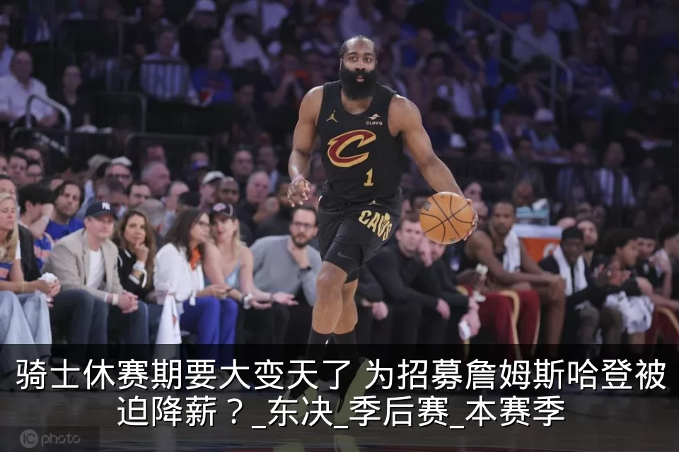 骑士休赛期要大变天了 为招募詹姆斯哈登被迫降薪?_东决_季后赛_本赛季